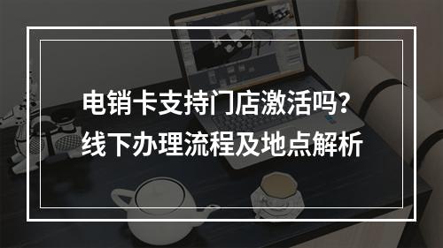 电销卡支持门店激活吗？线下办理流程及地点解析