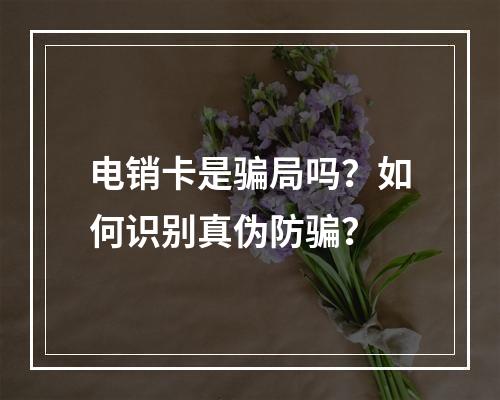 电销卡是骗局吗？如何识别真伪防骗？