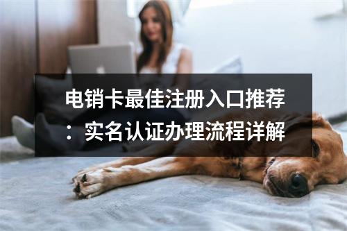 电销卡最佳注册入口推荐：实名认证办理流程详解