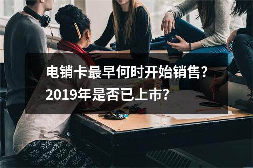 电销卡最早何时开始销售？2019年是否已上市？