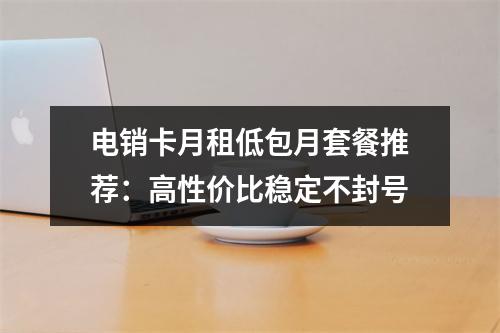 电销卡月租低包月套餐推荐：高性价比稳定不封号