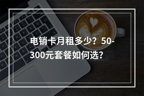 电销卡月租多少？50-300元套餐如何选？