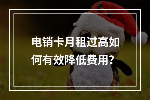 电销卡月租过高如何有效降低费用？