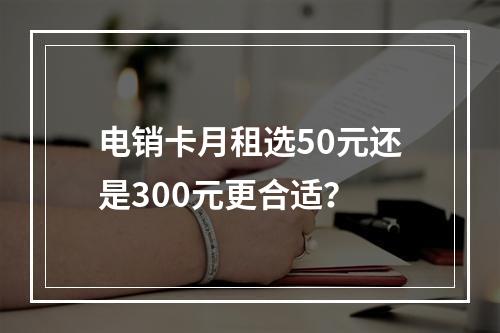 电销卡月租选50元还是300元更合适？