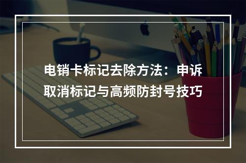 电销卡标记去除方法：申诉取消标记与高频防封号技巧