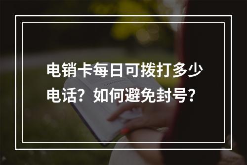 电销卡每日可拨打多少电话？如何避免封号？