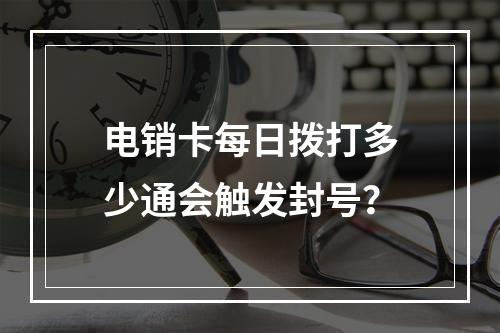 电销卡每日拨打多少通会触发封号？