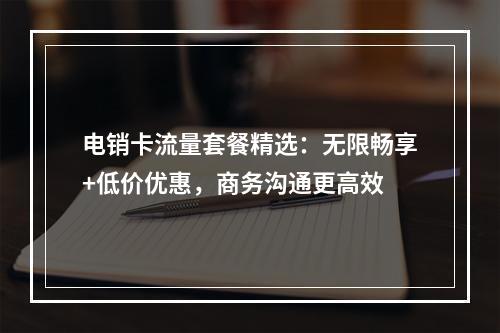 电销卡流量套餐精选：无限畅享+低价优惠，商务沟通更高效