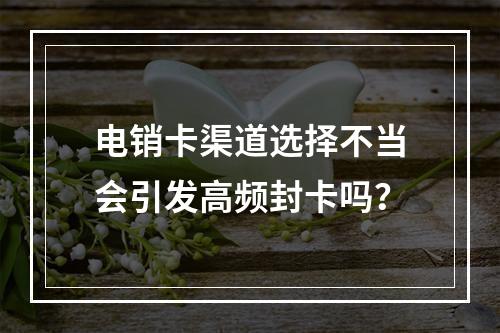 电销卡渠道选择不当会引发高频封卡吗？