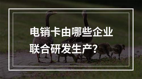 电销卡由哪些企业联合研发生产？