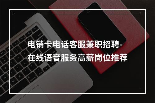 电销卡电话客服兼职招聘-在线语音服务高薪岗位推荐