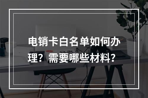 电销卡白名单如何办理？需要哪些材料？