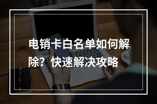 电销卡白名单如何解除？快速解决攻略