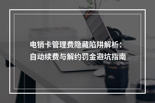 电销卡管理费隐藏陷阱解析：自动续费与解约罚金避坑指南