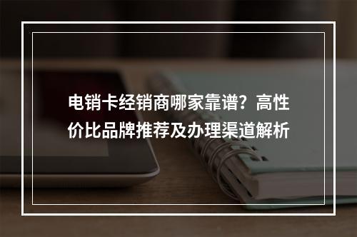 电销卡经销商哪家靠谱？高性价比品牌推荐及办理渠道解析