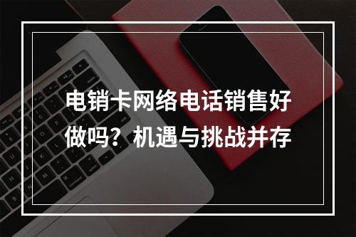 电销卡网络电话销售好做吗？机遇与挑战并存