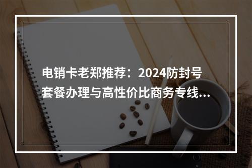 电销卡老郑推荐：2024防封号套餐办理与高性价比商务专线解析