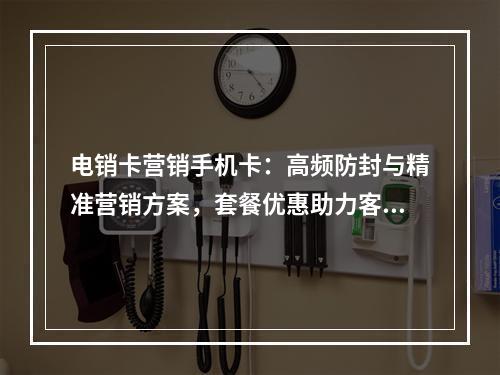 电销卡营销手机卡：高频防封与精准营销方案，套餐优惠助力客户拓展