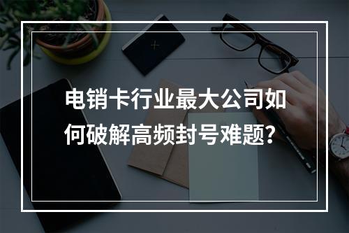 电销卡行业最大公司如何破解高频封号难题？