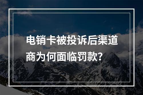 电销卡被投诉后渠道商为何面临罚款？