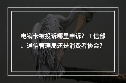 电销卡被投诉哪里申诉？工信部、通信管理局还是消费者协会？
