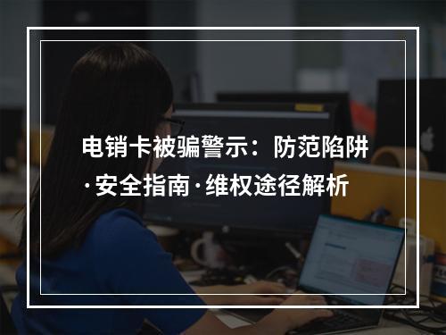 电销卡被骗警示：防范陷阱·安全指南·维权途径解析