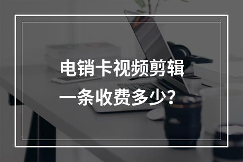 电销卡视频剪辑一条收费多少？