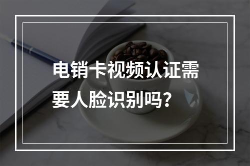 电销卡视频认证需要人脸识别吗？