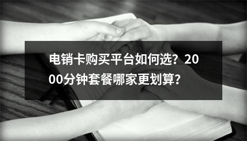 电销卡购买平台如何选？2000分钟套餐哪家更划算？