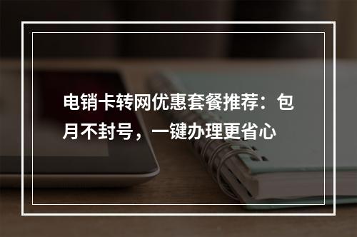 电销卡转网优惠套餐推荐：包月不封号，一键办理更省心