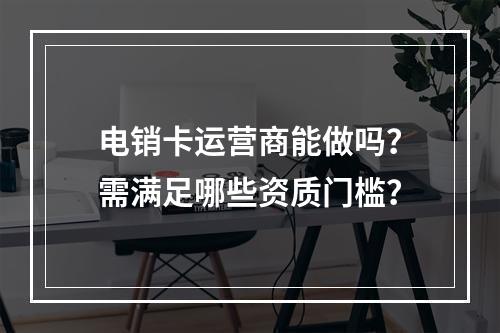 电销卡运营商能做吗？需满足哪些资质门槛？