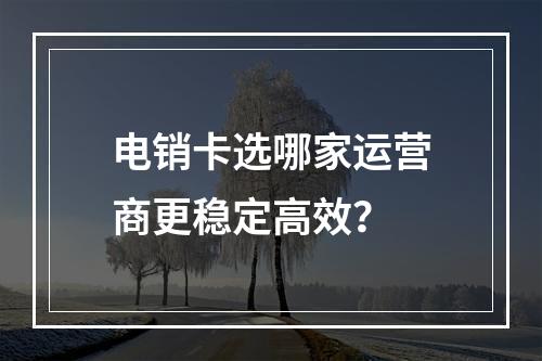 电销卡选哪家运营商更稳定高效？
