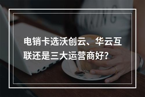 电销卡选沃创云、华云互联还是三大运营商好？
