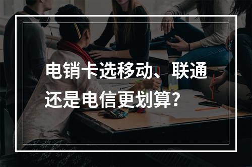 电销卡选移动、联通还是电信更划算？