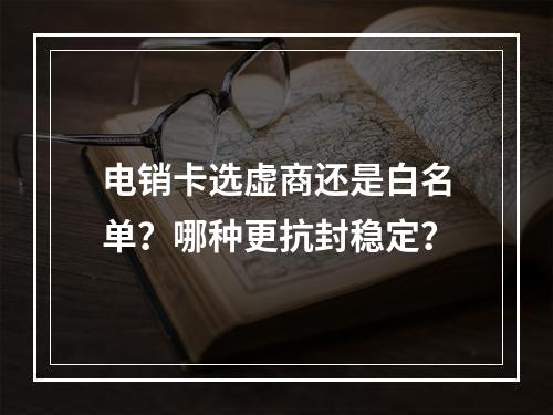 电销卡选虚商还是白名单？哪种更抗封稳定？