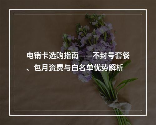 电销卡选购指南——不封号套餐、包月资费与白名单优势解析