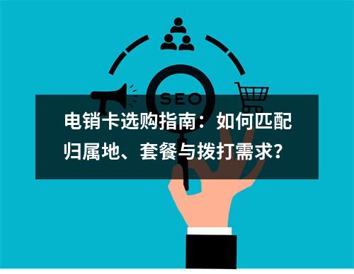 电销卡选购指南：如何匹配归属地、套餐与拨打需求？