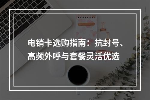 电销卡选购指南：抗封号、高频外呼与套餐灵活优选