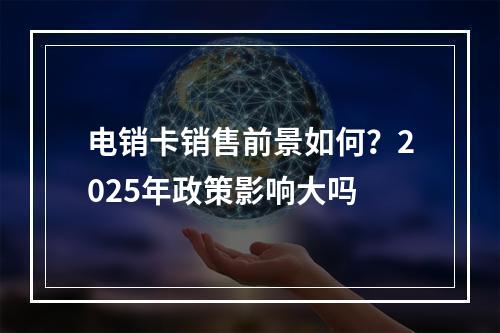 电销卡销售前景如何？2025年政策影响大吗
