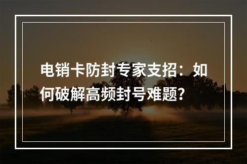 电销卡防封专家支招：如何破解高频封号难题？