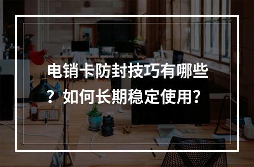 电销卡防封技巧有哪些？如何长期稳定使用？