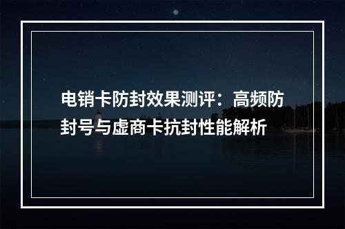 电销卡防封效果测评：高频防封号与虚商卡抗封性能解析