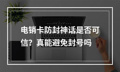 电销卡防封神话是否可信？真能避免封号吗