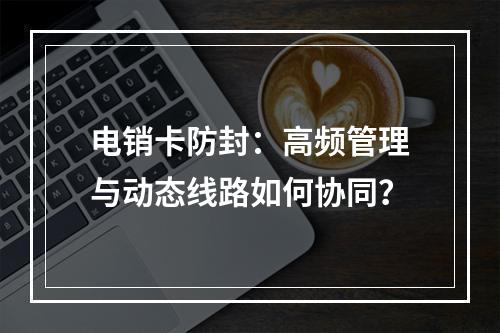 电销卡防封：高频管理与动态线路如何协同？