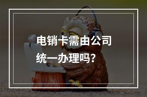 电销卡需由公司统一办理吗？