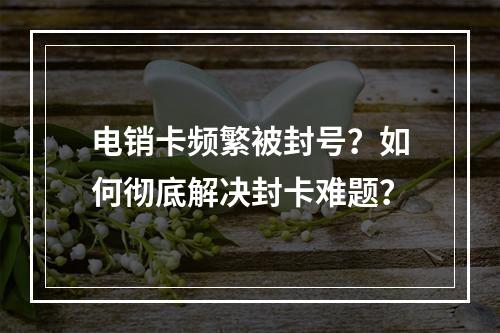 电销卡频繁被封号？如何彻底解决封卡难题？
