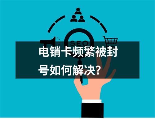 电销卡频繁被封号如何解决？