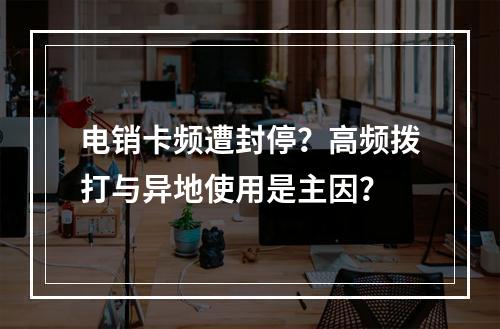 电销卡频遭封停？高频拨打与异地使用是主因？