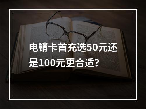 电销卡首充选50元还是100元更合适？