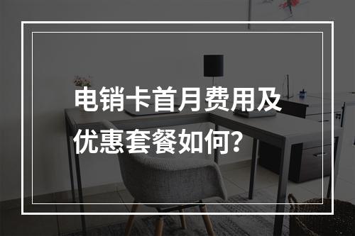 电销卡首月费用及优惠套餐如何？